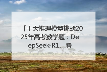 十大推理模型挑战2025年高考数学题：DeepSeek-R1、腾讯混元T1并列第一，马斯克的Grok 3遭遇“滑铁卢”