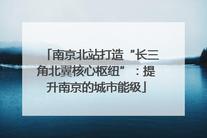 南京北站打造“长三角北翼核心枢纽”：提升南京的城市能级