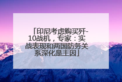印尼考虑购买歼-10战机，专家：实战表现和两国防务关系深化是主因