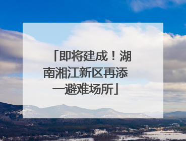 即将建成！湖南湘江新区再添一避难场所