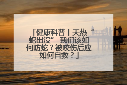 健康科普丨天热“蛇出没” 我们该如何防蛇？被咬伤后应如何自救？