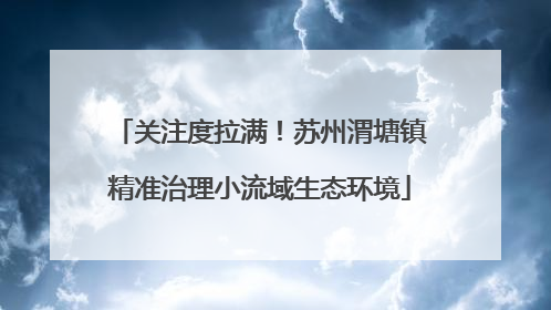 关注度拉满！苏州渭塘镇精准治理小流域生态环境