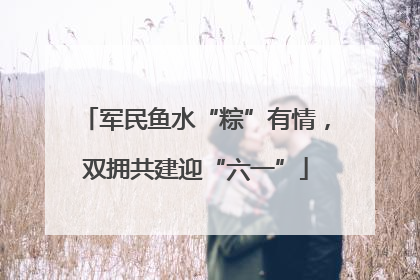 军民鱼水“粽”有情，双拥共建迎“六一”