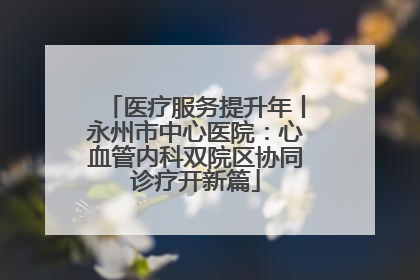 医疗服务提升年丨永州市中心医院：心血管内科双院区协同诊疗开新篇