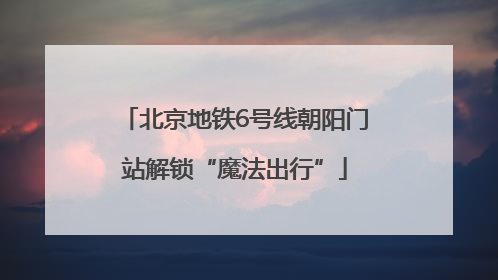 北京地铁6号线朝阳门站解锁“魔法出行”