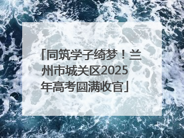 同筑学子绮梦！兰州市城关区2025年高考圆满收官