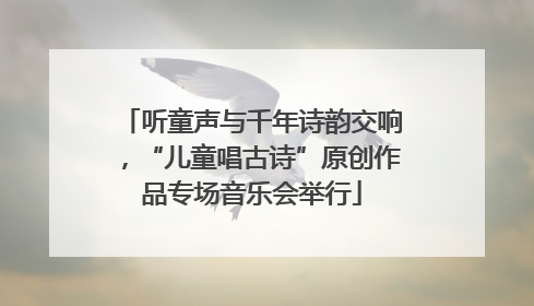 听童声与千年诗韵交响，“儿童唱古诗”原创作品专场音乐会举行