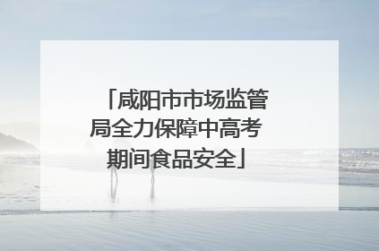 咸阳市市场监管局全力保障中高考期间食品安全