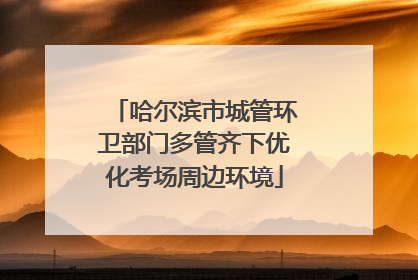 哈尔滨市城管环卫部门多管齐下优化考场周边环境
