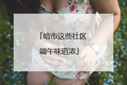 哈市这些社区端午味道浓