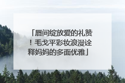 唇间绽放爱的礼赞！毛戈平彩妆浪漫诠释妈妈的多面优雅