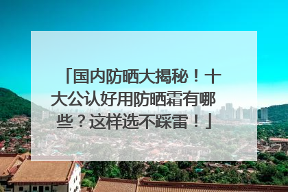 国内防晒大揭秘！十大公认好用防晒霜有哪些？这样选不踩雷！