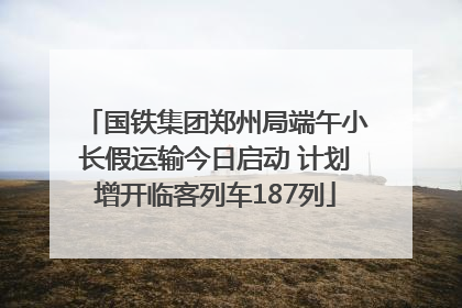 国铁集团郑州局端午小长假运输今日启动 计划增开临客列车187列