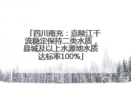 四川南充：嘉陵江干流稳定保持二类水质，县城及以上水源地水质达标率100%
