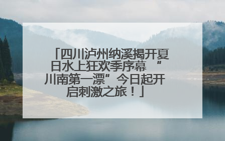 四川泸州纳溪揭开夏日水上狂欢季序幕 “川南第一漂”今日起开启刺激之旅！