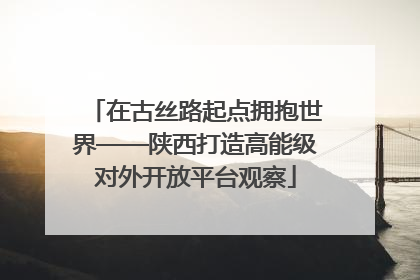在古丝路起点拥抱世界——陕西打造高能级对外开放平台观察