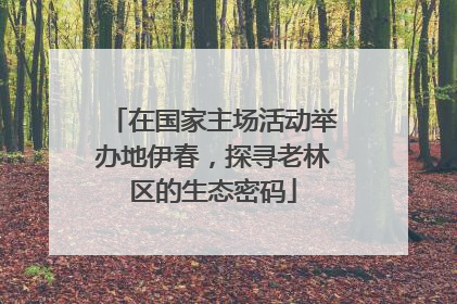 在国家主场活动举办地伊春，探寻老林区的生态密码