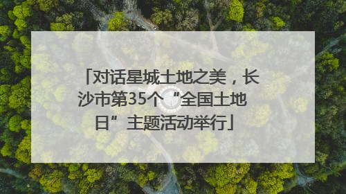 对话星城土地之美，长沙市第35个“全国土地日”主题活动举行