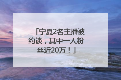 宁夏2名主播被约谈，其中一人粉丝近20万！