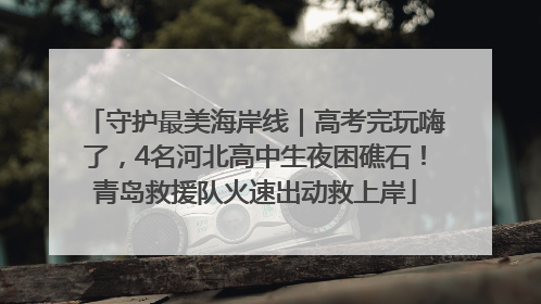 守护最美海岸线｜高考完玩嗨了，4名河北高中生夜困礁石！青岛救援队火速出动救上岸