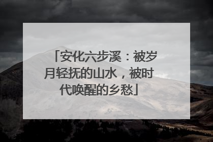安化六步溪：被岁月轻抚的山水，被时代唤醒的乡愁