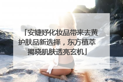 安婕妤化妆品带来去黄护肤品新选择，东方植萃揭晓肌肤透亮玄机