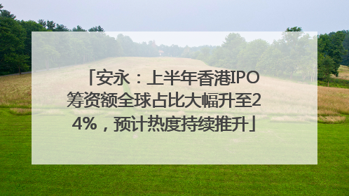 安永：上半年香港IPO筹资额全球占比大幅升至24%，预计热度持续推升