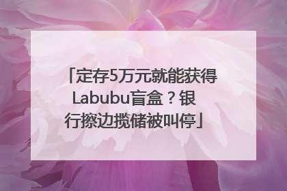 定存5万元就能获得Labubu盲盒？银行擦边揽储被叫停