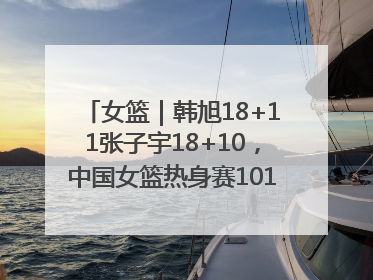 女篮｜韩旭18+11张子宇18+10，中国女篮热身赛101比92胜日本
