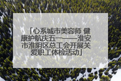 心系城市美容师 健康护航庆五一——淮安市淮阴区总工会开展关爱职工体检活动