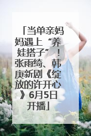 当单亲妈妈遇上“养娃搭子”！张雨绮、韩庚新剧《绽放的许开心》6月5日开播