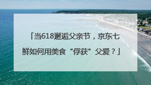 当618邂逅父亲节，京东七鲜如何用美食“俘获”父爱？