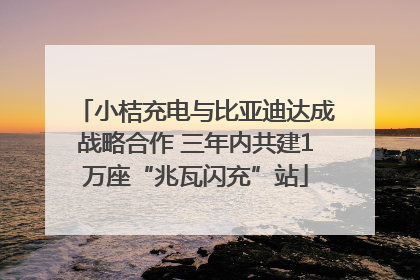 小桔充电与比亚迪达成战略合作 三年内共建1万座“兆瓦闪充”站