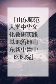 山东师范大学中华文化教研实践基地落地山东新中鲁中医医院