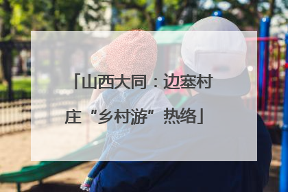 山西大同：边塞村庄“乡村游”热络