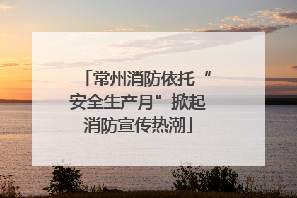 常州消防依托“安全生产月”掀起消防宣传热潮