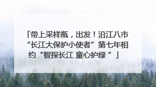 带上采样瓶，出发！沿江八市“长江大保护小使者”第七年相约“智探长江 童心护绿 ”