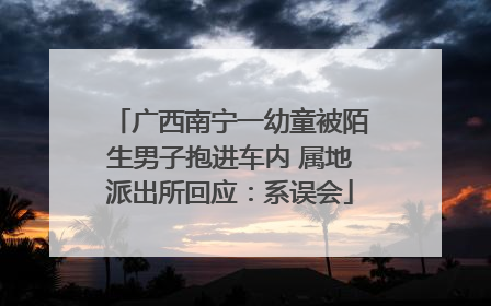 广西南宁一幼童被陌生男子抱进车内 属地派出所回应：系误会