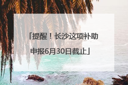 提醒！长沙这项补助申报6月30日截止