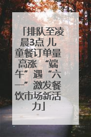 排队至凌晨3点 儿童餐订单量高涨 “端午”遇“六一”激发餐饮市场新活力