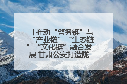 推动“警务链”与“产业链”“生态链”“文化链”融合发展 甘肃公安打造陇原旅游警务品牌