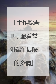 手作粽香里，藏着益阳端午最暖的乡情