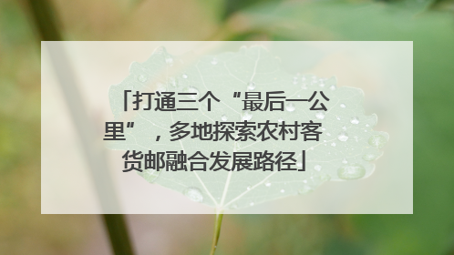 打通三个“最后一公里”，多地探索农村客货邮融合发展路径