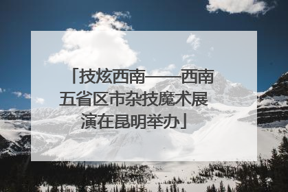 技炫西南——西南五省区市杂技魔术展演在昆明举办