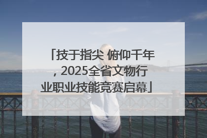 技于指尖 俯仰千年，2025全省文物行业职业技能竞赛启幕