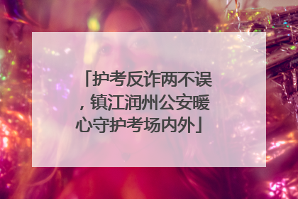 护考反诈两不误，镇江润州公安暖心守护考场内外
