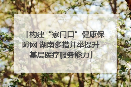 构建“家门口”健康保障网 湖南多措并举提升基层医疗服务能力
