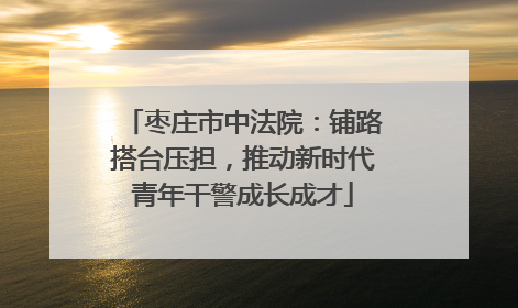 枣庄市中法院：铺路搭台压担，推动新时代青年干警成长成才