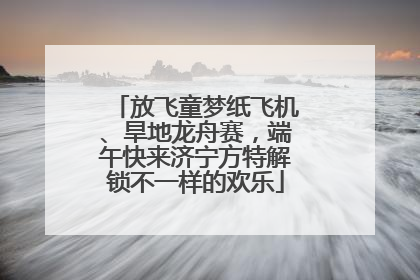 放飞童梦纸飞机、旱地龙舟赛，端午快来济宁方特解锁不一样的欢乐