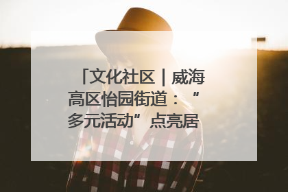 文化社区｜威海高区怡园街道：“多元活动”点亮居民“多彩生活”